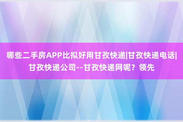 哪些二手房APP比拟好用甘孜快递|甘孜快递电话|甘孜快递公司--甘孜快递网呢？领先